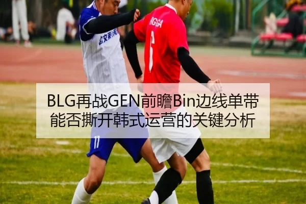 BLG再战GEN前瞻Bin边线单带能否撕开韩式运营的关键分析