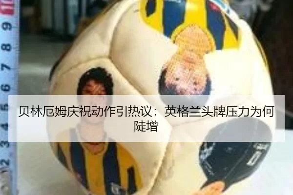 贝林厄姆庆祝动作引热议：英格兰头牌压力为何陡增